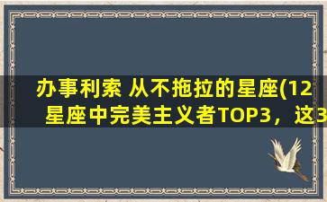 办事利索 从不拖拉的星座(12星座中完美主义者TOP3，这3个星座办事利索，从不拖拉！)